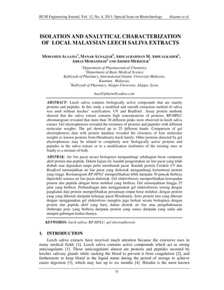 IIUM Engineering Journal, Vol. 12, No. 4, 2011: Special Issue on Biotechnology

Alaama et al.

ISOLATION AND ANALYTICAL CHARACTERIZATION
OF LOCAL MALAYSIAN LEECH SALIVA EXTRACTS
MOHAMED ALAAMA1, MANAR ALNAJJAR3, ABDUALRAHMAN M. ABDUALKADER1,
ABBAS MOHAMMAD2 AND AHMED MERZOUK1
1

Department of Pharmaceutical Chemistry,
2
Department of Basic Medical Science
Kulliyyah of Pharmacy, International Islamic University Malaysia.
Kuantan, Malaysia.
3
Kulliyyah of Pharmacy, Aleppo University, Aleppo, Syria.
hass83pharm@yahoo.com
ABSTRACT: Leech saliva contains biologically active compounds that are mainly
proteins and peptides. In this study a modified and smooth extraction method of saliva
was used without leeches’ scarification. UV and Bradford Assay protein methods
showed that the saliva extract contains high concentrations of proteins. RP-HPLC
chromatogram revealed that more than 30 different peaks were observed in leech saliva
extract. Gel electrophoresis revealed the existence of proteins and peptides with different
molecular weights. The gel showed up to 25 different bands. Comparison of gel
electrophoresis data with protein database revealed the closeness of four molecular
weights to known proteins from Hirudinaria leech family. Other proteins detected by gel
electrophoresis may be related to completely new biologically active proteins and
peptides in the saliva extract or to a modification (isoforms) of the existing ones or
finally to a mixture of both.
ABSTRAK: Air liur pacat secara biologinya mengandungi sebahagian besar campuran
aktif protein dan peptida. Dalam kajian ini, kaedah pengestrakan air liur pacat yang telah
diubah suai digunakan tanpa perlu membunuh pacat. Kaedah protein Cerakin UV dan
Bradford menunjukkan air liur pacat yang diekstrak mengandungi konsentrasi protein
yang tinggi. Kromatogram RP-HPLC memperlihatkan lebih daripada 30 puncak berbeza
diperolehi semasa air liur pacat diekstrak. Gel elektroforesis memperlihatkan kewujudan
protein dan peptida dengan berat molekul yang berbeza. Gel menunjukkan hingga 25
jalur yang berbeza. Perbandingan data menggunakan gel elektroforesis seiring dengan
pangkalan data protein memperlihatkan persamaan empat berat molekul, dengan protein
yang yang dikenali daripada keluarga pacat Hirudinaria. Jenis protein lain yang dikesan
dengan menggunakan gel elektrofosis mungkin juga berkait secara biologinya dengan
protein dan peptida aktif yang baru, dalam ekstrak air liur atau pengubahsuaian
(beberapa jenis yang berbeza daripada protein yang sama) daripada yang sedia ada
ataupun gabungan kedua-duanya.
KEYWORDS: leech saliva; RP-HPLC; gel electrophoresis

1. INTRODUCTION
Leech saliva extracts have received much attention because the extensive uses in
many medical fields [1]. Leech saliva contains active compounds which act as strong
anticoagulants [1]. Those anticoagulants almost are proteins and peptides secreted by
leeches salivary glands while sucking the blood to prevent it from coagulation [2], and
furthermore to keep blood in the liquid statue during the period of storage to achieve
easier digestion [3], which may last up to six months [4]. Hirudin is the most known
51

 