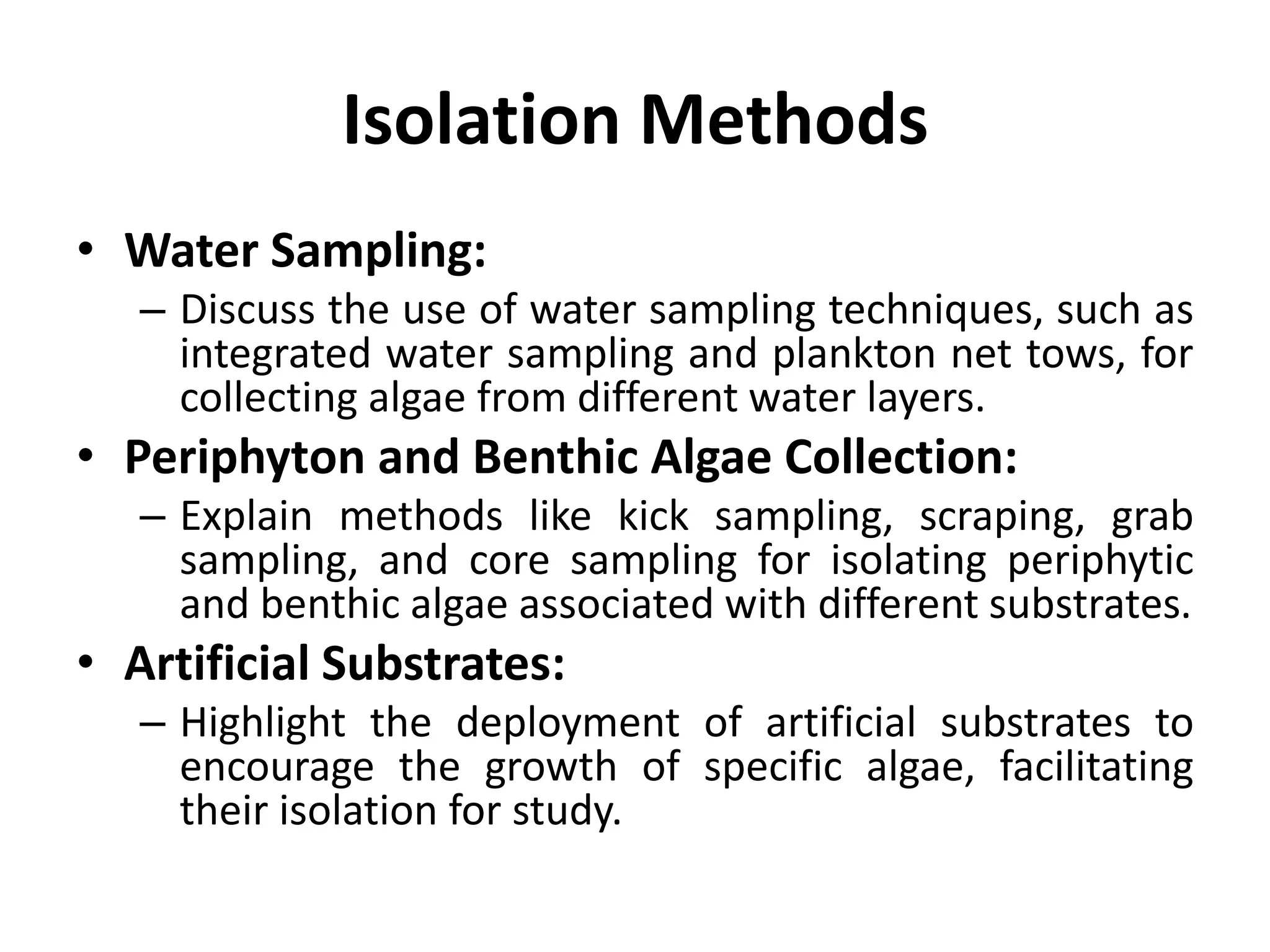 Isolation Methods
• Water Sampling:
– Discuss the use of water sampling techniques, such as
integrated water sampling and plankton net tows, for
collecting algae from different water layers.
• Periphyton and Benthic Algae Collection:
– Explain methods like kick sampling, scraping, grab
sampling, and core sampling for isolating periphytic
and benthic algae associated with different substrates.
• Artificial Substrates:
– Highlight the deployment of artificial substrates to
encourage the growth of specific algae, facilitating
their isolation for study.
 