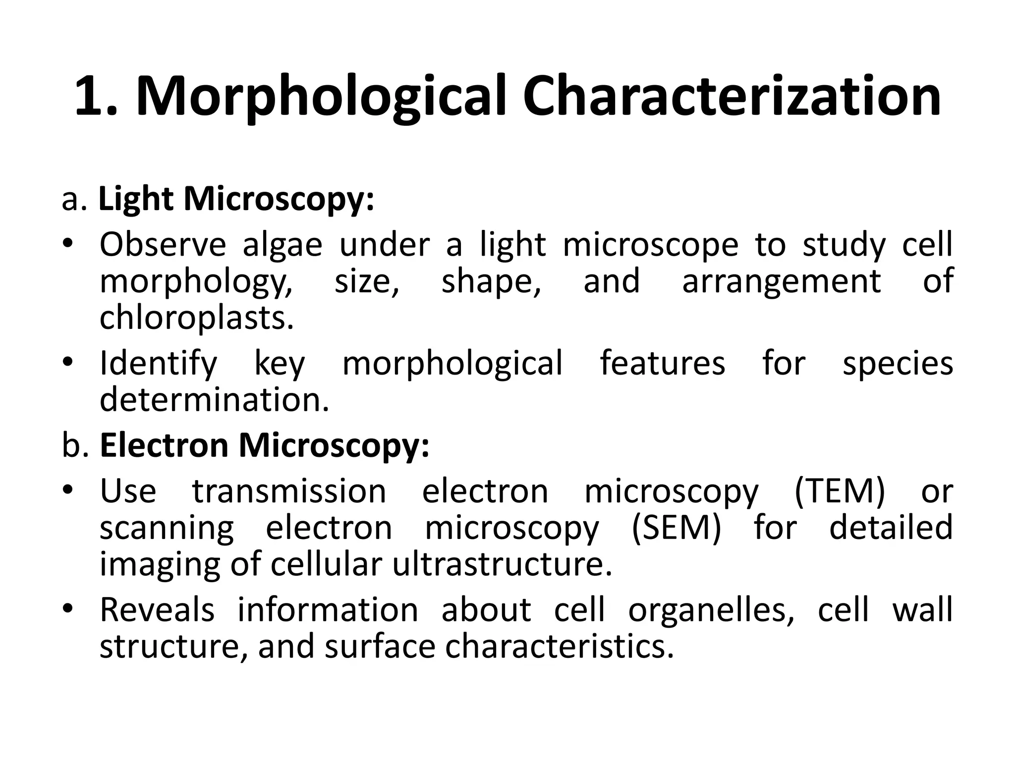1. Morphological Characterization
a. Light Microscopy:
• Observe algae under a light microscope to study cell
morphology, size, shape, and arrangement of
chloroplasts.
• Identify key morphological features for species
determination.
b. Electron Microscopy:
• Use transmission electron microscopy (TEM) or
scanning electron microscopy (SEM) for detailed
imaging of cellular ultrastructure.
• Reveals information about cell organelles, cell wall
structure, and surface characteristics.
 
