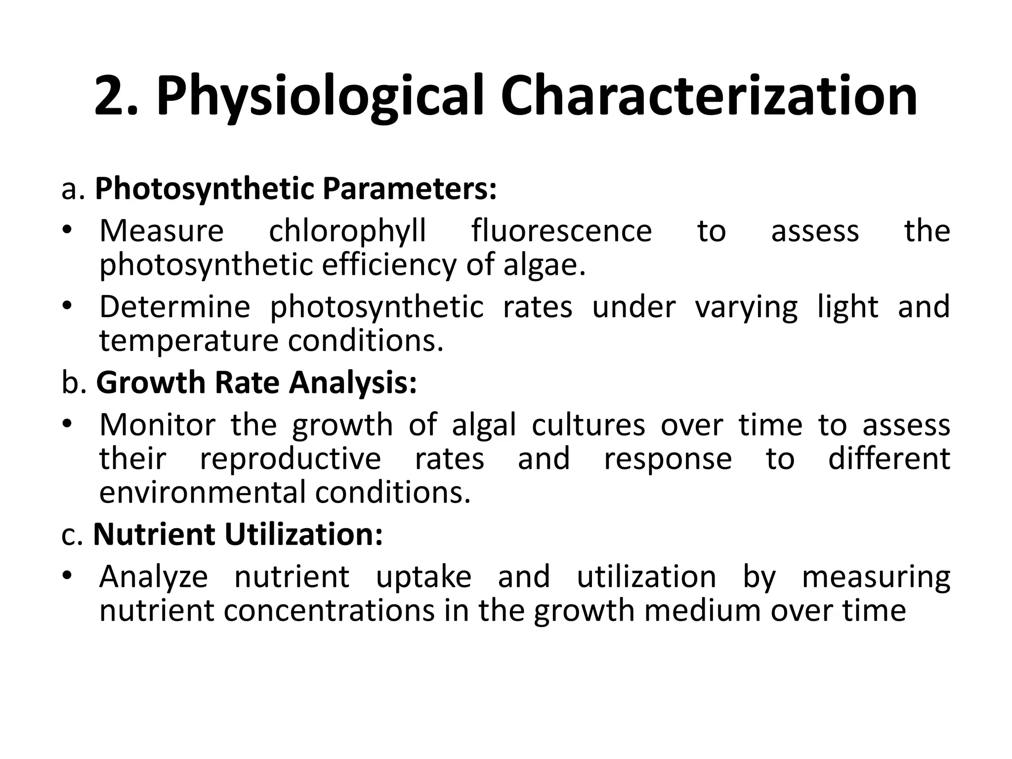 2. Physiological Characterization
a. Photosynthetic Parameters:
• Measure chlorophyll fluorescence to assess the
photosynthetic efficiency of algae.
• Determine photosynthetic rates under varying light and
temperature conditions.
b. Growth Rate Analysis:
• Monitor the growth of algal cultures over time to assess
their reproductive rates and response to different
environmental conditions.
c. Nutrient Utilization:
• Analyze nutrient uptake and utilization by measuring
nutrient concentrations in the growth medium over time
 