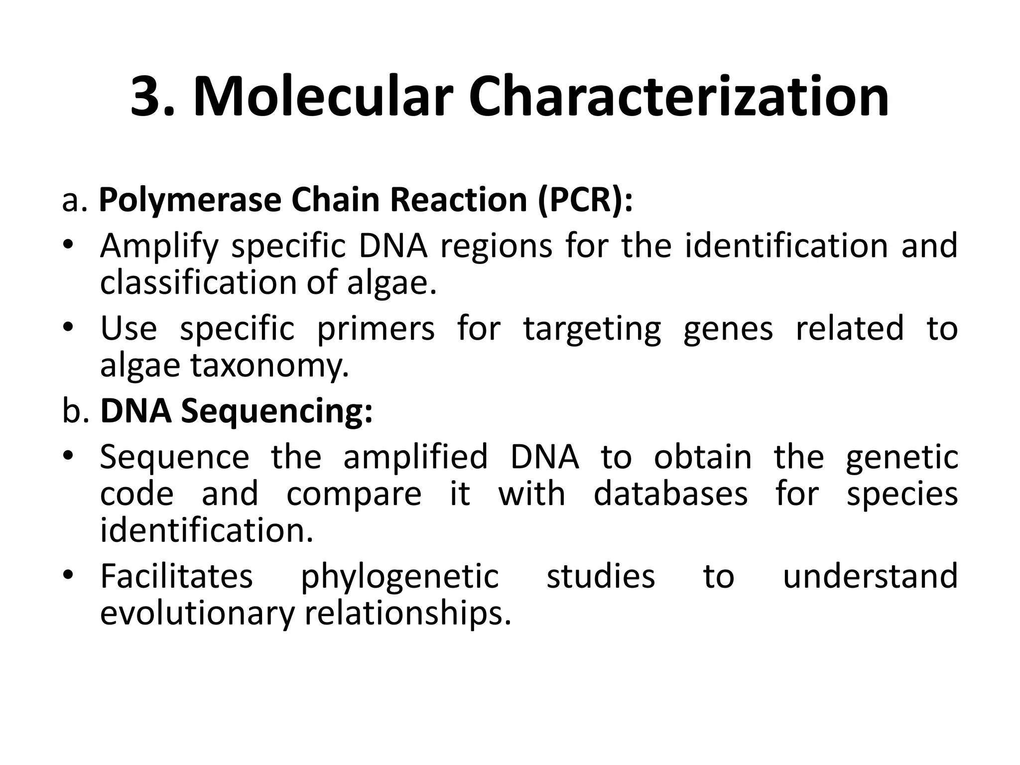 3. Molecular Characterization
a. Polymerase Chain Reaction (PCR):
• Amplify specific DNA regions for the identification and
classification of algae.
• Use specific primers for targeting genes related to
algae taxonomy.
b. DNA Sequencing:
• Sequence the amplified DNA to obtain the genetic
code and compare it with databases for species
identification.
• Facilitates phylogenetic studies to understand
evolutionary relationships.
 
