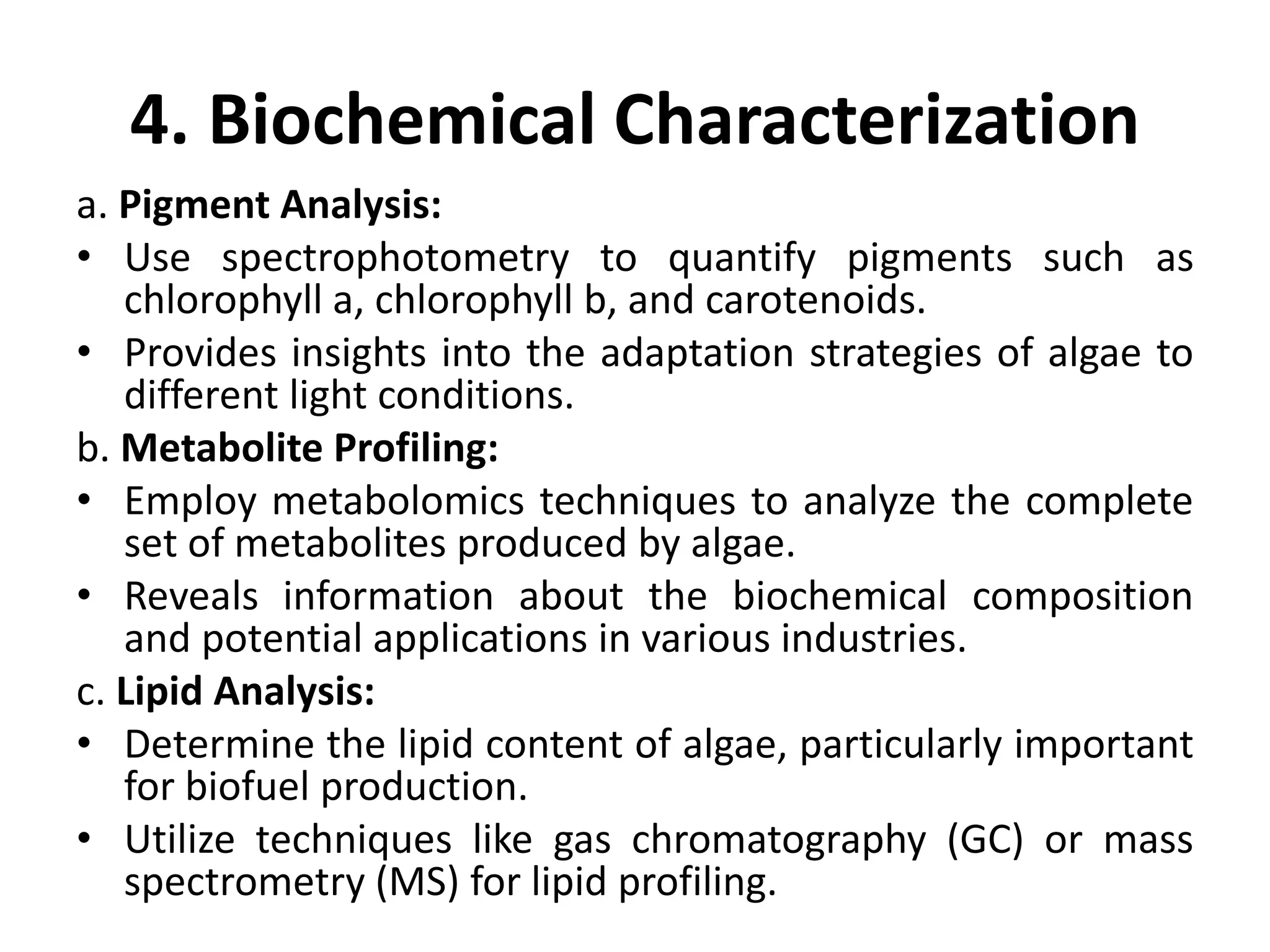 4. Biochemical Characterization
a. Pigment Analysis:
• Use spectrophotometry to quantify pigments such as
chlorophyll a, chlorophyll b, and carotenoids.
• Provides insights into the adaptation strategies of algae to
different light conditions.
b. Metabolite Profiling:
• Employ metabolomics techniques to analyze the complete
set of metabolites produced by algae.
• Reveals information about the biochemical composition
and potential applications in various industries.
c. Lipid Analysis:
• Determine the lipid content of algae, particularly important
for biofuel production.
• Utilize techniques like gas chromatography (GC) or mass
spectrometry (MS) for lipid profiling.
 