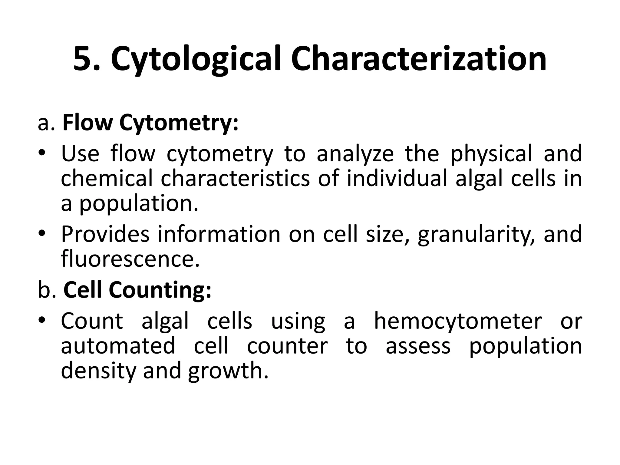 5. Cytological Characterization
a. Flow Cytometry:
• Use flow cytometry to analyze the physical and
chemical characteristics of individual algal cells in
a population.
• Provides information on cell size, granularity, and
fluorescence.
b. Cell Counting:
• Count algal cells using a hemocytometer or
automated cell counter to assess population
density and growth.
 
