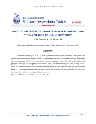 Latha Ket al., IJSIT, 2013, 2(4),311-318
IJSIT (www.ijsit.com), Volume 2, Issue 4, July-August 2013
311
ISOLATION AND CHARACTERIZATION OF POLYPHENOL OXIDASE FROM
PHYLLANTHUS EMBLICA (INDIAN GOOSEBERRY)
Latha K, Dhanya.K.J and Swapna.K.R
Department of Biotechnology, Government Science College, Hassan-573201, Karnataka, India.
ABSTRACT
Polyphenol Oxidase (E C 1.10.3.1) from Phyllanthusemblica(Indian Gooseberry) was purified to
homogeneity by ammonium sulphate followed by dialysis and SDS PAGE. The apparent molecular weight was
100 kD. Highly active PPO extract was obtained using 1% (W/V). Triton-X-100 and 0.1M NaCl in 0.2M
phosphate buffer, pH 7.0. The optimum pH was found to be 7 and enzyme activity was stable in range of 300C
- 400C. PPO showed highest activity with Catechol compared to Tyrosine. High inhibitory effects were shown
by EDTA. PPO activity was enhanced by sulphates compared to chlorides. The data obtained in this study help
to better understand fruit browning in Indian Gooseberry.
Key words:PPO, Purification, Characterization. Gooseberry.
 