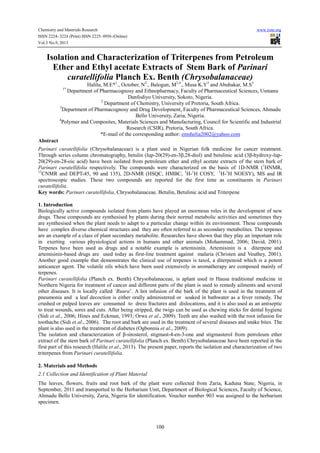 Chemistry and Materials Research www.iiste.org
ISSN 2224- 3224 (Print) ISSN 2225- 0956 (Online)
Vol.3 No.9, 2013
100
Isolation and Characterization of Triterpenes from Petroleum
Ether and Ethyl acetate Extracts of Stem Bark of Parinari
curatellifolia Planch Ex. Benth (Chrysobalanaceae)
Halilu, M.E*1
., October, N2
., Balogun, M2,4
., Musa K.Y3
and Abubakar, M.S3
1*
Department of Pharmacognosy and Ethnopharmacy, Faculty of Pharmaceutical Sciences, Usmanu
Danfodiyo University, Sokoto, Nigeria.
2
Department of Chemistry, University of Pretoria, South Africa.
3
Department of Pharmacognosy and Drug Development, Faculty of Pharmaceutical Sciences, Ahmadu
Bello University, Zaria, Nigeria.
4
Polymer and Composites, Materials Sciences and Manufacturing, Council for Scientific and Industrial
Research (CSIR), Pretoria, South Africa.
*E-mail of the corresponding author: emshelia2002@yahoo.com
Abstract
Parinari curatellifolia (Chrysobalanaceae) is a plant used in Nigerian folk medicine for cancer treatment.
Through series column chromatography, betulin (lup-20(29)-en-3β,28-diol) and betulinic acid (3β-hydroxy-lup-
20(29)-en-28-oic acid) have been isolated from petroleum ether and ethyl acetate extracts of the stem bark of
Parinari curatellifolia respectively. The compounds were characterized on the basis of 1D-NMR (1
HNMR,
13
CNMR and DEPT-45, 90 and 135), 2D-NMR (HSQC, HMBC, 1
H-1
H COSY, 1
H-1
H NOESY), MS and IR
spectroscopic studies. These two compounds are reported for the first time as constituents in Parinari
curatellifolia.
Key words: Parinari curatellifolia, Chrysobalanaceae, Betulin, Betulinic acid and Triterpene
1. Introduction
Biologically active compounds isolated from plants have played an enormous roles in the development of new
drugs. These compounds are synthesised by plants during their normal metabolic activities and sometimes they
are synthesised when the plant needs to adapt to a particular change within its environment. These compounds
have complex diverse chemical structures and they are often referred to as secondary metabolites. The terpenes
are an example of a class of plant secondary metabolite. Researches have shown that they play an important role
in exerting various physiological actions in humans and other animals (Mohammad, 2006; David, 2001).
Terpenes have been used as drugs and a notable example is artemisinin. Artemisinin is a diterpene and
artemisinin-based drugs are used today as first-line treatment against malaria (Christen and Veuthey, 2001).
Another good example that demonstrates the clinical use of terpenes is taxol, a diterpenoid which is a potent
anticancer agent. The volatile oils which have been used extensively in aromatherapy are composed mainly of
terpenes.
Parinari curatellifolia (Planch ex. Benth) Chrysobalanaceae, is aplant used in Hausa traditional medicine in
Northern Nigeria for treatment of cancer and different parts of the plant is used to remedy ailments and several
other diseases. It is locally called ‘Ruura’. A hot infusion of the bark of the plant is used in the treatment of
pneumonia and a leaf decoction is either orally administered or soaked in bathwater as a fever remedy. The
crushed or pulped leaves are consumed to dress fractures and dislocations, and it is also used as an antiseptic
to treat wounds, sores and cuts. After being stripped, the twigs can be used as chewing sticks for dental hygiene
(Sidi et al., 2006; Hines and Eckman, 1993; Orwa et al., 2009). Teeth are also washed with the root infusion for
toothache (Sidi et al., 2006). The root and bark are used in the treatment of several diseases and snake bites. The
plant is also used in the treatment of diabetes (Ogbonnia et al., 2009).
The isolation and characterization of β-sitosterol, stigmast-4-en-3-one and stigmasterol from petroleum ether
extract of the stem bark of Parinari curatellifolia (Planch ex. Benth) Chrysobalanaceae have been reported in the
first part of this research (Halilu et al., 2013). The present paper, reports the isolation and characterization of two
triterpenes from Parinari curatellifolia.
2. Materials and Methods
2.1 Collection and Identification of Plant Material
The leaves, flowers, fruits and root bark of the plant were collected from Zaria, Kaduna State, Nigeria, in
September, 2011 and transported to the Herbarium Unit, Department of Biological Sciences, Faculty of Science,
Ahmadu Bello University, Zaria, Nigeria for identification. Voucher number 903 was assigned to the herbarium
specimen.
 