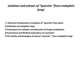 Isolation and extract of “querctin “from endophtic
fungi
Historical introduction of isolation of “querctin”from plant
-
1
-Definition of endophtic fungi
2
-Techniques for isolation and detection of fungal endophytes
3
-Economical and Medical importance of “querctin”
4
-The ability and Strategies of extract “querctin “ from endophtic fungi
5
 