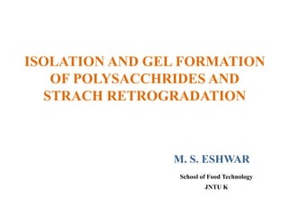 ISOLATION AND GEL FORMATION
OF POLYSACCHRIDES AND
STRACH RETROGRADATION
M. S. ESHWAR
School of Food Technology
JNTU K
 