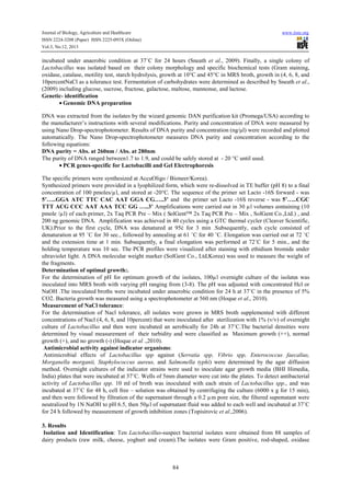 Journal of Biology, Agriculture and Healthcare
ISSN 2224-3208 (Paper) ISSN 2225-093X (Online)
Vol.3, No.12, 2013

www.iiste.org

incubated under anaerobic condition at 37˚C for 24 hours (Sneath et al., 2009). Finally, a single colony of
Lactobacillus was isolated based on their colony morphology and specific biochemical tests (Gram staining,
oxidase, catalase, motility test, starch hydrolysis, growth at 10°C and 45°C in MRS broth, growth in (4, 6, 8, and
10percentNaCl as a tolerance test. Fermentation of carbohydrates were determined as described by Sneath et al.,
(2009) including glucose, sucrose, fructose, galactose, maltose, mannonse, and lactose.
Genetic- identification
• Genomic DNA preparation
DNA was extracted from the isolates by the wizard genomic DAN purification kit (Promega/USA) according to
the manufacturer’s instructions with several modifications. Purity and concentration of DNA were measured by
using Nano Drop-spectrophotometer. Results of DNA purity and concentration (ng/µl) were recorded and plotted
automatically. The Nano Drop-spectrophotometer measures DNA purity and concentration according to the
following equations:
DNA purity = Abs. at 260nm / Abs. at 280nm
The purity of DNA ranged between1.7 to 1.9, and could be safely stored at - 20 °C until used.
• PCR genes-specific for Lactobacilli and Gel Electrophoresis
The specific primers were synthesized at AccuOligo / Bioneer/Korea).
Synthesized primers were provided in a lyophilized form, which were re-dissolved in TE buffer (pH 8) to a final
concentration of 100 pmoles/µl, and stored at -20°C. The sequence of the primer set Lacto -16S forward - was
5ʼ…..GGA ATC TTC CAC AAT GGA CG…..3ʼ and the primer set Lacto -16S reverse - was 5ʼ…..CGC
TTT ACG CCC AAT AAA TCC GG …..3ʼ Amplifications were carried out in 30 µl volumes containing (10
pmole /µl) of each primer, 2x Taq PCR Pre – Mix ( SolGent™ 2x Taq PCR Pre – Mix , SolGent Co.,Ltd.) , and
200 ng genomic DNA. Amplification was achieved in 40 cycles using a GTC thermal cycler (Cleaver Scientific,
UK).Prior to the first cycle, DNA was denatured at 95ċ for 3 min .Subsequently, each cycle consisted of
denaturation at 95 ˚C for 30 sec., followed by annealing at 61 ˚C for 40 ˚C. Elongation was carried out at 72 ˚C
and the extension time at 1 min. Subsequently, a final elongation was performed at 72˚C for 5 min., and the
holding temperature was 10 sec. The PCR profiles were visualized after staining with ethidium bromide under
ultraviolet light. A DNA molecular weight marker (SolGent Co., Ltd,Korea) was used to measure the weight of
the fragments.
Determination of optimal growth:.
For the determination of pH for optimum growth of the isolates, 100µl overnight culture of the isolates was
inoculated into MRS broth with varying pH ranging from (3-8). The pH was adjusted with concentrated Hcl or
NaOH .The inoculated broths were incubated under anaerobic condition for 24 h at 37˚C in the presence of 5%
CO2. Bacteria growth was measured using a spectrophotometer at 560 nm (Hoque et al., 2010).
Measurement of NaCl tolerance:
For the determination of Nacl tolerance, all isolates were grown in MRS broth supplemented with different
concentrations of Nacl (4, 6, 8, and 10percent) that were inoculated after sterilization with 1% (v/v) of overnight
culture of Lactobacillus and then were incubated an aerobically for 24h at 37˚C.The bacterial densities were
determined by visual measurement of their turbidity and were classified as Maximum growth (++), normal
growth (+), and no growth (-) (Hoque et al .,2010).
Antimicrobial activity against indicator organisms:
Antimicrobial effects of Lactobacillus spp against (Serratia spp, Vibrio spp, Enterococcus faecalius,
Morganella morganii, Staphylococcus aureus, and Salmonella typhi) were determined by the agar diffusion
method. Overnight cultures of the indicator strains were used to inoculate agar growth media (BHI Himedia,
India) plates that were incubated at 37˚C. Wells of 5mm diameter were cut into the plates. To detect antibacterial
activity of Lactobacillus spp. 10 ml of broth was inoculated with each strain of Lactobacillus spp., and was
incubated at 37˚C for 48 h, cell free – solution was obtained by centrifuging the culture (6000 x g for 15 min),
and then were followed by filtration of the supernatant through a 0.2 µm pore size, the filtered supernatant were
neutralized by 1N NaOH to pH 6.5, then 50µl of supernatant fluid was added to each well and incubated at 37˚C
for 24 h followed by measurement of growth inhibition zones (Topisirovic et al.,2006).
3. Results
Isolation and Identification: Ten Lactobacillus-suspect bacterial isolates were obtained from 88 samples of
dairy products (raw milk, cheese, yoghurt and cream).The isolates were Gram positive, rod-shaped, oxidase

84

 