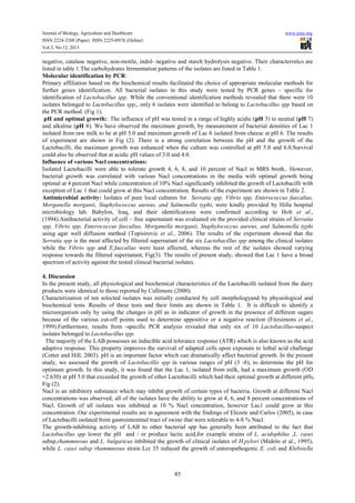 Journal of Biology, Agriculture and Healthcare
ISSN 2224-3208 (Paper) ISSN 2225-093X (Online)
Vol.3, No.12, 2013

www.iiste.org

negative, catalase negative, non-motile, indol- negative and starch hydrolysis negative. Their characteristics are
listed in table 1.The carbohydrates fermentation patterns of the isolates are listed in Table 1.
Molecular identification by PCR:
Primary affiliation based on the biochemical results facilitated the choice of appropriate molecular methods for
further genes identification. All bacterial isolates in this study were tested by PCR genes – specific for
identification of Lactobacillus spp. While the conventional identification methods revealed that there were 10
isolates belonged to Lactobacillus spp,, only 6 isolates were identified to belong to Lactobacillus spp based on
the PCR method. (Fig 1).
pH and optimal growth:: The influence of pH was tested in a range of highly acidic (pH 3) to neutral (pH 7)
and alkaline (pH 8). We have observed the maximum growth, by measurement of bacterial densities of Lac 1
isolated from raw milk to be at pH 5.0 and maximum growth of Lac 6 isolated from cheese at pH 6. The results
of experiment are shown in Fig (2). There is a strong correlation between the pH and the growth of the
Lactobacilli, the maximum growth was enhanced when the culture was controlled at pH 5.0 and 6.0.Survival
could also be observed that at acidic pH values of 3.0 and 4.0.
Influence of various Nacl concentrations:
Isolated Lactobacilli were able to tolerate growth 4, 6, 8, and 10 percent of Nacl in MRS broth.. However,
bacterial growth was correlated with various Nacl concentrations in the media with optimal growth being
optimal at 4 percent Nacl while concentration of 10% Nacl significantly inhibited the growth of Lactobacilli with
exception of Lac 1 that could grow at this Nacl concentration. Results of the experiment are shown in Table 2.
Antimicrobial activity: Isolates of pure local cultures for Serratia spp, Vibrio spp, Enterococcus faecalius,
Morganella morganii, Staphylococcus aureus, and Salmonella typhi, were kindly provided by Hilla hospital
microbiology lab. Babylon, Iraq, and their identifications were confirmed according to Holt et al.,
(1994).Antibacterial activity of cell – free supernatant was evaluated on the provided clinical strains of Serratia
spp, Vibrio spp, Enterococcus faecalius, Morganella morganii, Staphylococcus aureus, and Salmonella typhi
using agar well diffusion method (Topisirovic et al., 2006). The results of the experiment showed that the
Serratia spp is the most affected by filtered supernatant of the six Lactobacillus spp among the clinical isolates
while the Vibrio spp and E.faecalius were least affected, whereas the rest of the isolates showed varying
response towards the filtered supernatant, Fig(3). The results of present study, showed that Lac 1 have a broad
spectrum of activity against the tested clinical bacterial isolates.
4. Discussion
In the present study, all physiological and biochemical characteristics of the Lactobacilli isolated from the dairy
products were identical to those reported by Cullimore (2000).
Characterization of ten selected isolates was initially conducted by cell morphologyand by physiological and
biochemical tests. Results of these tests and their limits are shown in Table 1. It is difficult to identify a
microorganism only by using the changes in pH as in indicator of growth in the presence of different sugars
because of the various cut-off points used to determine appositive or a negative reaction (Fitzsimons et al.,
1999).Furthermore, results from -specific PCR analysis revealed that only six of 10 Lactobacillus-suspect
isolates belonged to Lactobacillus spp.
The majority of the LAB possesses an inducible acid tolerance response (ATR) which is also known as the acid
adaptive response. This property improves the survival of adapted cells upon exposure to lethal acid challenge
(Cotter and Hill, 2003). pH is an important factor which can dramatically affect bacterial growth. In the present
study, we assessed the growth of Lactobacillis spp in various ranges of pH (3 -8), to determine the pH for
optimum growth. In this study, it was found that the Lac 1, isolated from milk, had a maximum growth (OD
=2.630) at pH 5.0 that exceeded the growth of other Lactobacilli which had their optimal growth at different pHs,
Fig (2).
Nacl is an inhibitory substance which may inhibit growth of certain types of bacteria. Growth at different Nacl
concentrations was observed; all of the isolates have the ability to grow at 4, 6, and 8 percent concentrations of
Nacl. Growth of all isolates was inhibited at 10 % Nacl concentration, however Lac1 could grow at this
concentration. Our experimental results are in agreement with the findings of Elezete and Carlos (2005), in case
of Lactobacilli isolated from gastrointestinal tract of swine that were tolerable to 4-8 % Nacl.
The growth-inhibiting activity of LAB to other bacterial spp has generally been attributed to the fact that
Lactobacillus spp lower the pH and / or produce lactic acid,for example strains of L. acidophilus ,L. casei
subsp,rhammnosus and L. bulgaricus inbibited the growth of clinical isolates of H.pylori (Midolo et al., 1995),
while L. casei subsp rhammnosus strain Lcr 35 reduced the growth of enteropathogenic E. coli and Klebsiella

85

 