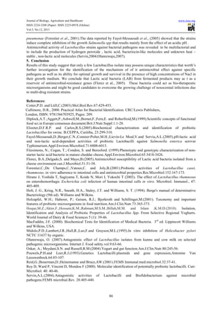Journal of Biology, Agriculture and Healthcare
ISSN 2224-3208 (Paper) ISSN 2225-093X (Online)
Vol.3, No.12, 2013

www.iiste.org

pneumonae (Forestier et al., 2001).The data reported by Fayol-Messaoudi et al., (2005) showed that the strains
induce complete inhibition of the growth Salmonella spp that results mainly from the effect of an acidic pH .
Antimicrobial activity of Lactobacillus strains against bacterial pathogens was revealed to be multifactorial and
to include the production of hydrogen peroxide , lactic acid, bacteriocin-like molecules and unknown heat –
stable , non-lactic acid molecules (Servin,2004;Olanrewaju,2007).
5. Conclusion
Results of this study suggest that only a few Lactobacillus isolate may possess unique characteristics that worth’s
further investigation for the identification of the mechanism of of it antimicrobial effect against specific
pathogens as well as its ability for optimal growth and survival in the presence of high concentrations of Nacl in
their growth medium. We conclude that Lactic acid bacteria (LAB) from fermented products may ac t as a
reservoir of antimicrobial-resistance genes (Florez et al., 2005). These bacteria could act as bio-therapeutic
microorganisms and might be good candidates to overcome the growing challenge of nosocomial infections due
to multi-drug resistant strains.
References:
Cotter,P.D. and Ltill,C.(2003).Mol.Biol.Rev.67:429-453.
Cullimore, D.R., 2000. Practical Atlas for Bacterial Identification. CRC/Lewis Publishers,
London, ISBN: 9781566703925, Pages: 209.
Diplock,A.T.;Aggett,P.;Ashwell,M.;Bornet,F.;Fern,E. and Roberfroid,M.(1999).Scientific concepts of functional
food sci.in Europe:consensus document.Brit.J.Nutr.Suppl.1:1-28.
Elizeter,D.F.R.P. and Carlos,R.S.(2005).Biochemical characterization and identification of probiotic
Lactobacillus for swine. B.CEPPA, Curitiba, 23:299-310.
Fayol-Messaoudi,D.;Berger,C.N.;Connier-Polter,M.H.;Lievin-Le Moal,V.and Serviu,A.L.(2005).pH-lactic acid
and non-lactic acid-dependent activities of probiotic Lactobacilli against Salmonella enterica serovar
Typhimurium.Appl.Environ.Microbiol.71:6008-6013.
Fitzsimons, N.; Cogan, T.; Condon, S. and Beresford. (1999).Phenotypic and genotypic characterization of nonstarter lactic acid bacteria in mature cheddar cheese.Appl.Environ.Microbiol.65:3418-3426.
Florez, B.A.;Delgado,S. and Mayo,B.(2005).Antimicrobiol susceptibility of Lactic acid bacteria isolated from a
cheese environment can.J.Microbiol.51:51-58.
Forestier,C.;De Champs,C.;Vatoux,C. and Joly,B.(2001).Probiotic activities of Lactobacillus casei,
rhammosus :in vitro adherence to intestinal cells and antimicrobial properties.Res.Microbiol.152:167-173.
Hirano J, Yoshida T, Sugiyama T, Koide N, Mori I, Yokochi T (2003). The effect of Lactobacillus rhamnosus
on enterohemorrhagic Escherichia coli infection of human intestinal cells in vitro. Microbiol. Immunol., 47:
405-409.
Holt, J. G., Krieg, N.R., Sneath, H.A., Staley, J.T. and Williams, S. T. (1994). Berge's manual of determinative
Bacteriology (9th ed). Williams and Wilkins.
Holzapfel, W.H.; Haberer, P.; Geisen, R.J.; Bjorkroth and Schillinger,M.(2001). Taxonomy and important
features of probiotic microorganisms in food nutrition.Am.J.Clin.Nutr.73:365-373.
Hoque,M.Z.;Akter,F.;Hossain,K.M.;Rahman,M.S.M.;Billah,M.M. and Islam ,K.M.D.(2010). Isolation,
Identification and Analysis of Probiotic Properties of Lactobacillus Spp. From Selective Regional Yoghurts.
World Journal of Dairy & Food Sciences 5 (1): 39-46.
MacFaddin, J.F. (2000). Biochemical Tests for Identification of Medical Bacteria. 3rd ed. Lippincott Williams
and Wilkins, USA.
Midolo,P.D.;Lambert,J.R.;Hull,R.;Luo,F.and Grayson,M.L.(1995).In vitro inhibition of Helicobacter pylori
NCTC 11637 by organic.
Olanrewaju, O. (2007).Antagonistic effect of Lactobacillus isolates from kunnu and cow milk on selected
pathogenic microorganisms. Internet J. Food safety.vol.9:63-66.
Oskar, A.; Meydani,S.N. and Russell,R.M.(2004).Yogurt and gut function.Am.J.Clin.Nutr.80:245-56.
Pouwels,P.H.and Leer,R.J.(1993).Genetics Lactobacilli:plasmids and gene expression,Antonine Van
Leeuwenbock.64:85-107.
Reid,G.;Beuerman,D.;Heinemanne and Bruce,AW.(2001).FEMS Immunal.med.microbiol.32:37-41.
Roy D, Ward P, Vincent D, Mondou F (2000). Molecular identification of potentially probiotic lactobacilli. Curr.
Microbiol. 40: 40-46.
Servin,A.L.(2004).Antagonistic activities of Lactobacilli and Biofidobacterium against microbial
pathogens.FEMS microbial.Rev. 28:405-440.

86

 
