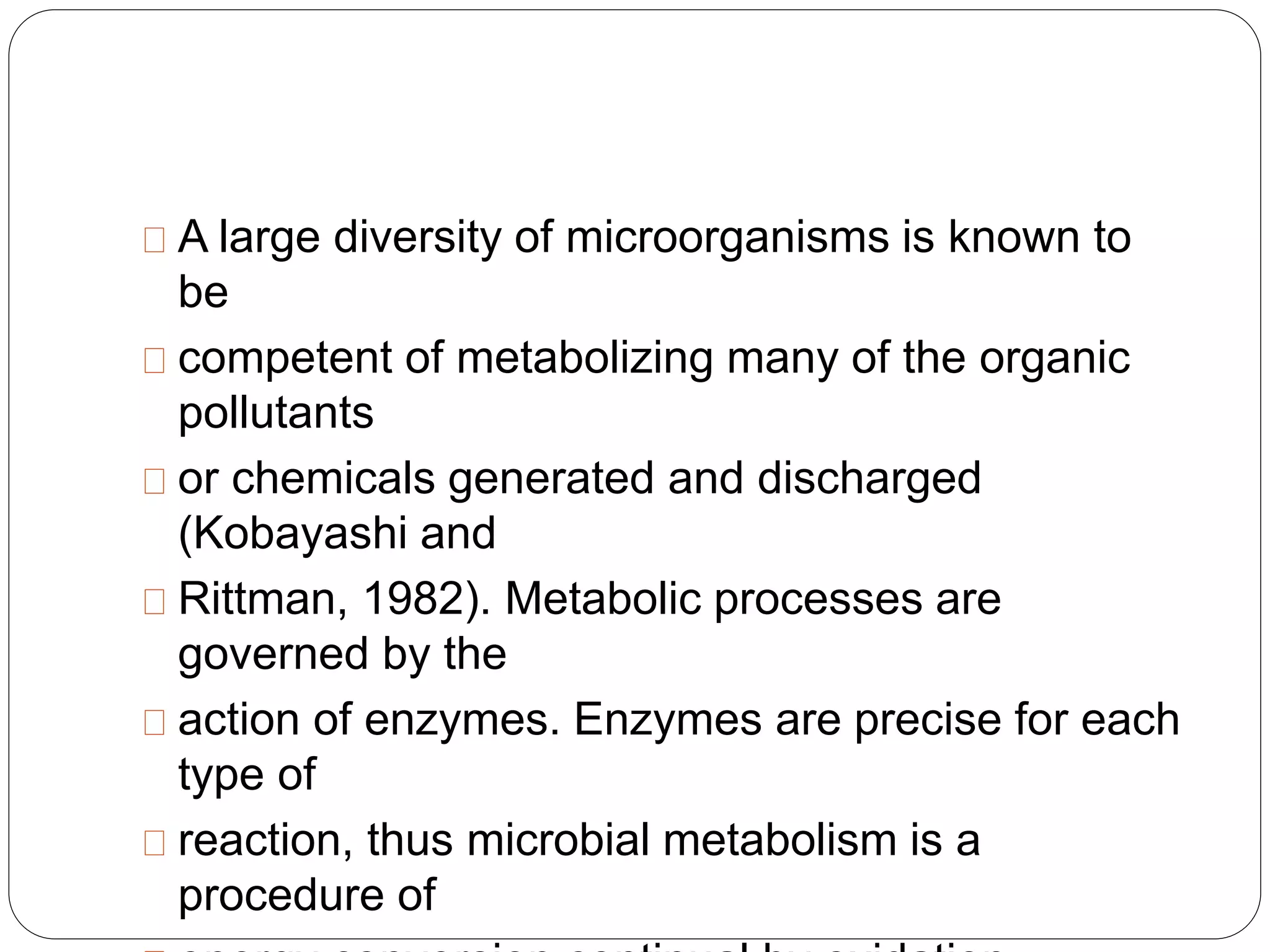 A large diversity of microorganisms is known to 
be 
competent of metabolizing many of the organic 
pollutants 
or chemicals generated and discharged 
(Kobayashi and 
Rittman, 1982). Metabolic processes are 
governed by the 
action of enzymes. Enzymes are precise for each 
type of 
reaction, thus microbial metabolism is a 
procedure of 
energy conversion continual by oxidation 
 
