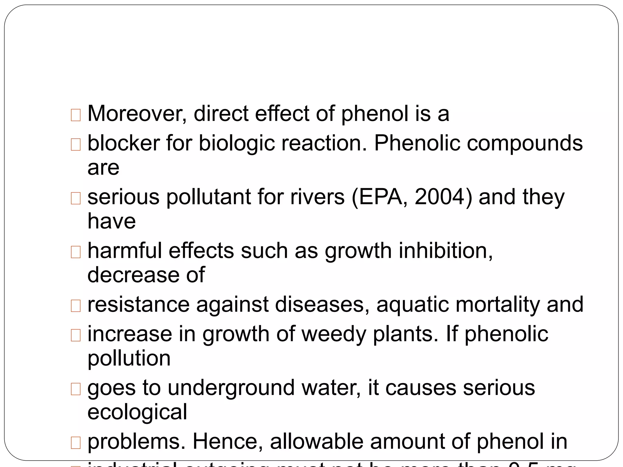 Moreover, direct effect of phenol is a 
blocker for biologic reaction. Phenolic compounds 
are 
serious pollutant for rivers (EPA, 2004) and they 
have 
harmful effects such as growth inhibition, 
decrease of 
resistance against diseases, aquatic mortality and 
increase in growth of weedy plants. If phenolic 
pollution 
goes to underground water, it causes serious 
ecological 
problems. Hence, allowable amount of phenol in 
industrial outgoing must not be more than 0.5 mg 
 