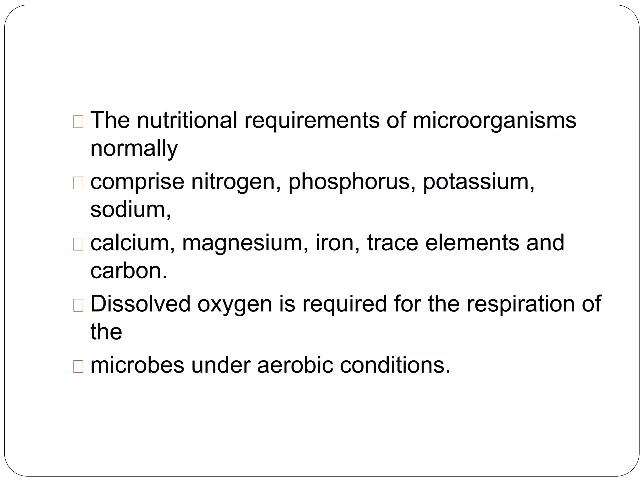 The nutritional requirements of microorganisms 
normally 
comprise nitrogen, phosphorus, potassium, 
sodium, 
calcium, magnesium, iron, trace elements and 
carbon. 
Dissolved oxygen is required for the respiration of 
the 
microbes under aerobic conditions. 
 