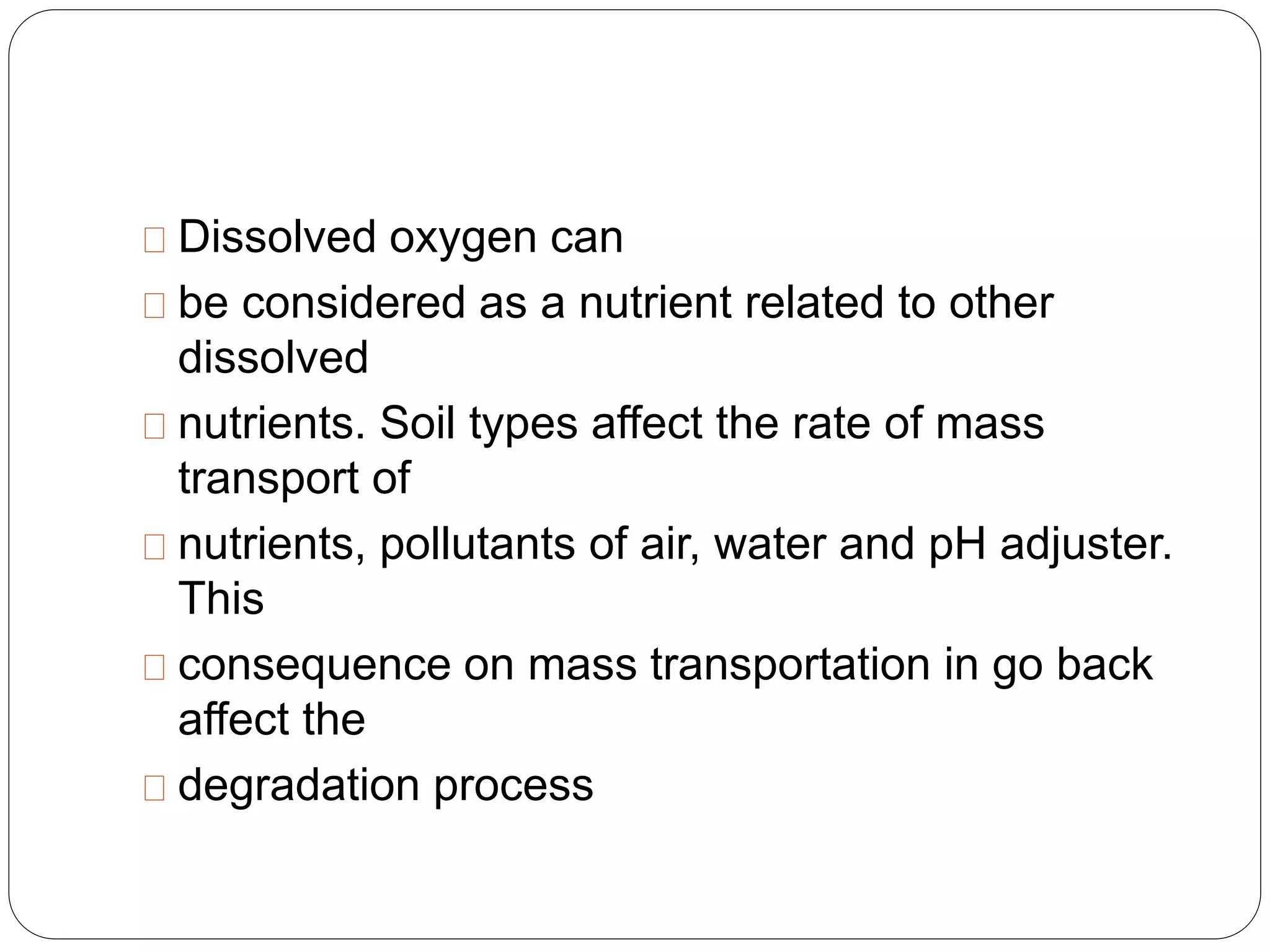Dissolved oxygen can 
be considered as a nutrient related to other 
dissolved 
nutrients. Soil types affect the rate of mass 
transport of 
nutrients, pollutants of air, water and pH adjuster. 
This 
consequence on mass transportation in go back 
affect the 
degradation process 
 