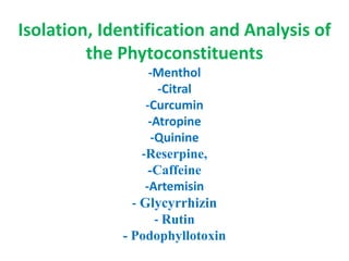 Isolation, Identification and Analysis of
the Phytoconstituents
-Menthol
-Citral
-Curcumin
-Atropine
-Quinine
-Reserpine,
-Caffeine
-Artemisin
- Glycyrrhizin
- Rutin
- Podophyllotoxin
 