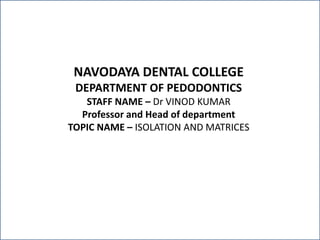 NAVODAYA DENTAL COLLEGE
DEPARTMENT OF PEDODONTICS
STAFF NAME – Dr VINOD KUMAR
Professor and Head of department
TOPIC NAME – ISOLATION AND MATRICES
 