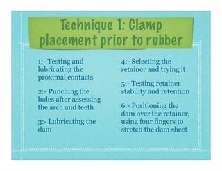 Technique 1: Clamp
placement prior to rubber
1:- Testing and
lubricating the
proximal contacts
2:- Punching the
holes after assessing
the arch and teeth
3:- Lubricating the
dam
4:- Selecting the
retainer and trying it
5:- Testing retainer
stability and retention
6:- Positioning the
dam over the retainer,
using four fingers to
stretch the dam sheet
 