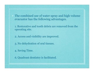 The combined use of water spray and high volume
evacuator has the following advantages.
1. Restorative and tooth debris are removed from the
operating site.
2. Access and visibility are improved.
3. No dehydration of oral tissues.
4. Saving Time.
6. Quadrant dentistry is facilitated.
 