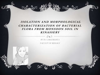 ISOLATION AND MORPHOLOGICAL
CHARACTERIZATION OF BACTERIAL
FLORA FROM MONSOON SOIL IN
KINASSERY
BY Dr. S.SREEREMYA
FACULTY OF BIOLOGY
 