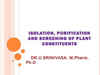 ISOLATION, PURIFICATION
AND SCREENING OF PLANT
     CONSTITUENT S


  DR.U.SRINIVASA. M.Pharm,
Ph.D
 