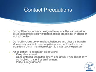 Contact Precautions


o Contact Precautions are designed to reduce the transmission
  risk of epidemiologically important micro-organisms by direct or
  indirect contact.
o Contact involves dry or moist substances and physical transfer
  of microorganisms to a susceptible person or transfer of the
  organism from an inanimate object to a susceptible person.
o When patient is in contact precautions:
  • Keep door closed
  • Upon entering room don gloves and gown if you might have
       contact with patient or environment
   •   Place in regular room
 