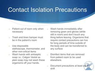 Contact Isolation Precautions

o   Patient out of room only when   o   Wash hands immediately after
    necessary                           removing gown and gloves (while
                                        still in room) and don’t touch any
o   Trash and linen hamper must         thing before leaving. Organisms that
    be in the patient’s room            require contact precautions can live
                                        for long periods of time outside of
o Use disposable                        the body and can be transferred to
  stethoscope, thermometer, and         any surface
  other non-critical items
o Wash hands with antiseptic    o Disinfect items that are removed
  soap i.e.: Calgon Vestal as     from patient room to be used
  plain soap may not wash these   elsewhere.
  organisms off your hands.
                                o Document precautions at least each
                                  shift
 