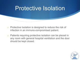 Protective Isolation


o Protective Isolation is designed to reduce the risk of
  infection in an immuno-compromised patient.

o Patients requiring protective isolation can be placed in
  any room with general hospital ventilation and the door
  should be kept closed.
 