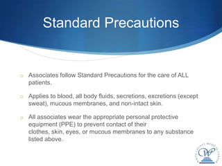 Standard Precautions


o Associates follow Standard Precautions for the care of ALL
   patients.

o Applies to blood, all body fluids, secretions, excretions (except
   sweat), mucous membranes, and non-intact skin.

o All associates wear the appropriate personal protective
   equipment (PPE) to prevent contact of their
   clothes, skin, eyes, or mucous membranes to any substance
   listed above.
 