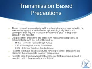 Transmission Based
                Precautions

o These precautions are designed for patients known or suspected to be
  infected by highly transmissible or epidemiologically important
  pathogens that require “Standard Precautions plus” to stop their
  spread in the hospital.
o Drug resistant organisms are those with resistant susceptibility to
  antimicrobials such as, but not limited to:
    •   MRSA – Methicillin Resistant Staph Aureus
    •   VRE – Vancomycin Resistant Enterococcus
    •   ESBL – Extended Spectrum Beta-Lactamase
o Patients that have positive cultures for drug resistant organisms are
  placed in the appropriate isolation precautions.
o Patients with draining wounds/abscesses or foot ulcers are placed in
  isolation until culture results are obtained.
 