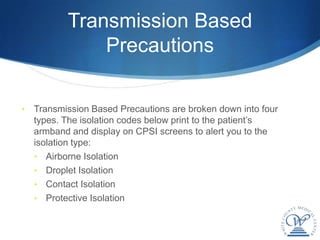 Transmission Based
               Precautions

•   Transmission Based Precautions are broken down into four
    types. The isolation codes below print to the patient’s
    armband and display on CPSI screens to alert you to the
    isolation type:
    • Airborne Isolation
    • Droplet Isolation
    • Contact Isolation
    • Protective Isolation
 
