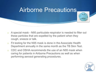Airborne Precautions


o A special mask - N95 particulate respirator is needed to filter out
  these particles that are expelled by the patient when they
  cough, sneeze or talk.
o Fit testing for the N95 mask is done in the Associate Health
  Department annually in the same month as the TB Skin Test.
o CDC and OSHA recommends the use of an N95 mask when
  caring for patients in Airborne Precautions as well as when
  performing aerosol generating procedures.
 