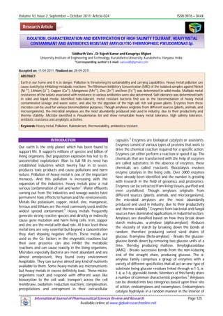 Volume 10, Issue 2, September – October 2011; Article-024 ISSN 0976 – 044X
International Journal of Pharmaceutical Sciences Review and Research Page 125
Available online at www.globalresearchonline.net
Siddharth Vats
*
, Dr Rajesh Kumar and Kanupriya Miglani
University Institute of Engineering and Technology, Kurukshetra University, Kurukshetra, Haryana, India.
Accepted on: 11-04-2011; Finalized on: 28-09-2011.
ABSTRACT
Earth is our home and it is in danger. Pollution is threatening its sustainability and carrying capabilities. Heavy metal pollution can
cause toxicity by inhibiting metabolic reactions. The Minimum Inhibitory Concentration (MIC) of the isolated samples against Nickel
(Ni
2+
), Lithium (Li
1+
), Copper (Cu
2+
), Manganese (Mn
2+
), Zinc (Zn
+2
) and Iron (Fe
+3
) was determined in solid media. Multiple metal
resistances of the isolate associated with resistance to various antibiotics were also determined. Salt tolerance was determined both
in solid and liquid media. Identified halo-tolerant, metal resistant bacteria find use in the bioremediation of heavy metal
contaminated sewage and waste water, and also for the digestion of the high salt rich soil grown plants. Enzymes from these
microbes can be used for various bioremediation purposes. Though amylases originate from different sources (plants, animals, and
microorganisms), the microbial amylases are the most abundantly produced and used in industry, due to their productivity and
thermo stability. Microbe identified is Pseudomonas lini and show remarkable heavy metal tolerance, high salinity tolerance,
antibiotic resistance and amylolytic activities.
Keywords: Heavy metal, Pollution, Halotolerant, thermostability, antibiotics resistant.
INTRODUCTION
Our earth is the only planet which has been found to
support life. It supports millions of species and billion of
living organisms. But population explosion has led to its
uncontrolled exploitation. Man to full fill its need has
established industries which twenty four in to seven,
produces toxic products and cause pollutions and harm
nature. Pollution of heavy metal is one of the important
menaces. And this pollution is increasing with the
expansion of the industries. Heavy metals pose a real
serious contamination of soil and water
1
. Water effluents
coming out from the industries and sewage wastes have
permanent toxic effects to human and the environments.
Metals like potassium, copper, nickel, zinc, manganese,
ferrous and lithium are the most commonly used and the
widest spread contaminant.2
Heavy metals frequently
generate strong reactive species and directly or indirectly
cause gene mutation and harm living cells. Iron, copper
and zinc are the metal with dual role. At trace level these
metal ions are very essential but beyond a concentration
they start showing negative effects. These metals are
used as the Co- factors in the enzymatic reactions but
their over presence can also inhibit the metabolic
reactions and can cause toxicity in the living organisms.
Microbes especially Bacteria are most abundant and are
almost omnipresent, they found every environment
hospitable. They can survive almost any kind of nutrients
available to them. Some heavy metals are micronutrients
but heavy metals in excess definitely toxic. These micro-
organisms react and respond with different ways like
biosorption to the cell wall, transport across the cell
membrane, oxidation- reduction reactions, complexation,
precipitations and entrapment in their extracellular
capsules.3
Enzymes are biological catalysts or assistants.
Enzymes consist of various types of proteins that work to
drive the chemical reaction required for a specific action.
Enzymes can either perform a reaction or speed it up. The
chemicals that are transformed with the help of enzymes
are called substrates. In the absence of enzymes, these
chemicals are called reactants. Biocatalysis involves
enzyme catalysis in the living cells. Over 3000 enzymes
have already been identified and the number is growing
with research in the field of genomics and proteomics.
Enzymes can be extracted from living tissues, purified and
even crystallized. Though amylases originate from
different sources (plants, animals, and microorganisms),
the microbial amylases are the most abundantly
produced and used in industry, due to their productivity
and thermo stability.4
Enzymes from bacterial and fungal
sources have dominated applications in industrial sectors.
Amylases are classified based on how they break down
starch molecules. α-amylase (alpha-amylase) -Reduces
the viscosity of starch by breaking down the bonds at
random, therefore producing varied sized chains of
glucose. ß-amylase (Beta-amylase) - Breaks the glucose-
glucose bonds down by removing two glucose units at a
time, thereby producing maltose. Amyloglucosidase
(AMG) - Breaks successive bonds from the non-reducing
end of the straight chain, producing glucose. The α-
amylase family comprises a group of enzymes with a
variety of different specificities that all act on one type of
substrate being glucose residues linked through α-1-1, α-
1-4, α-1-6, glycosidic bonds. Members of this family share
a number of common characteristic properties.5
Amylases
can be divided into two categories based upon their site
of action, endoamylases and exoamylases. Endoamylases
catalyze hydrolysis in a random manner in the interior of
ISOLATION, CHARACTERIZATION AND IDENTIFICATION OF HIGH SALINITY TOLERANT, HEAVY METAL
CONTAMINANT AND ANTIBIOTICS RESISTANT AMYLOLYTIC-THERMOPHILIC PSEUDOMONAS Sp.
Research Article
 