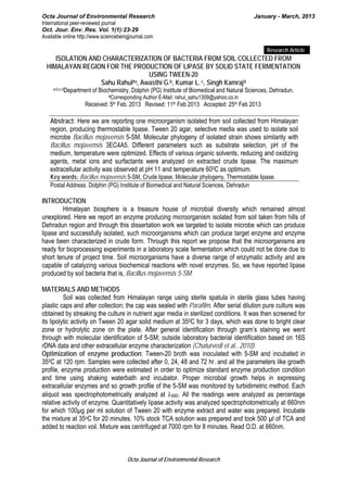 Octa Journal of Environmental Research January - March, 2013
International peer-reviewed journal
Oct. Jour. Env. Res. Vol. 1(1):23-29
Available online http://www.sciencebeingjournal.com
Octa Journal of Environmental Research
Research Article
ISOLATION AND CHARACTERIZATION OF BACTERIA FROM SOIL COLLECTED FROM
HIMALAYAN REGION FOR THE PRODUCTION OF LIPASE BY SOLID STATE FERMENTATION
USING TWEEN-20
Sahu Rahul#a, Awasthi G.b, Kumar L.c, Singh Kamrajd
a,b,c,dDepartment of Biochemistry, Dolphin (PG) Institute of Biomedical and Natural Sciences, Dehradun.
#Corresponding Author E-Mail: rahul_sahu1309@yahoo.co.in
Received: 5th Feb. 2013 Revised: 11th Feb 2013 Accepted: 25th Feb 2013
Abstract: Here we are reporting one microorganism isolated from soil collected from Himalayan
region, producing thermostable lipase. Tween 20 agar, selective media was used to isolate soil
microbe Bacillus mojavensis 5-SM. Molecular phylogeny of isolated strain shows similarity with
Bacillus mojavensis 3EC4A5. Different parameters such as substrate selection, pH of the
medium, temperature were optimized. Effects of various organic solvents, reducing and oxidizing
agents, metal ions and surfactants were analyzed on extracted crude lipase. The maximum
extracellular activity was observed at pH 11 and temperature 600C as optimum.
Key words: Bacillus mojavensis 5-SM, Crude lipase, Molecular phylogeny, Thermostable lipase.
Postal Address: Dolphin (PG) Institute of Biomedical and Natural Sciences, Dehradun
INTRODUCTION
Himalayan biosphere is a treasure house of microbial diversity which remained almost
unexplored. Here we report an enzyme producing microorganism isolated from soil taken from hills of
Dehradun region and through this dissertation work we targeted to isolate microbe which can produce
lipase and successfully isolated, such microorganisms which can produce target enzyme and enzyme
have been characterized in crude form. Through this report we propose that the microorganisms are
ready for bioprocessing experiments in a laboratory scale fermentation which could not be done due to
short tenure of project time. Soil microorganisms have a diverse range of enzymatic activity and are
capable of catalyzing various biochemical reactions with novel enzymes. So, we have reported lipase
produced by soil bacteria that is, Bacillus mojavensis 5-SM.
MATERIALS AND METHODS
Soil was collected from Himalayan range using sterile spatula in sterile glass tubes having
plastic caps and after collection; the cap was sealed with Parafilm. After serial dilution pure culture was
obtained by streaking the culture in nutrient agar media in sterilized conditions. It was then screened for
its lipolytic activity on Tween 20 agar solid medium at 350C for 3 days, which was done to bright clear
zone or hydrolytic zone on the plate. After general identification through gram’s staining we went
through with molecular identification of 5-SM; outside laboratory bacterial identification based on 16S
rDNA data and other extracellular enzyme characterization (Chaturvedi et al., 2010).
Optimization of enzyme production: Tween-20 broth was inoculated with 5-SM and incubated in
350C at 120 rpm. Samples were collected after 0, 24, 48 and 72 hr. and all the parameters like growth
profile, enzyme production were estimated in order to optimize standard enzyme production condition
and time using shaking waterbath and incubator. Proper microbial growth helps in expressing
extracellular enzymes and so growth profile of the 5-SM was monitored by turbidimetric method. Each
aliquot was spectrophotometrically analyzed at λ660. All the readings were analyzed as percentage
relative activity of enzyme. Quantitatively lipase activity was analyzed spectrophotometrically at 660nm
for which 100µg per ml solution of Tween 20 with enzyme extract and water was prepared. Incubate
the mixture at 35oC for 20 minutes. 10% stock TCA solution was prepared and took 500 µl of TCA and
added to reaction voil. Mixture was centrifuged at 7000 rpm for 8 minutes. Read O.D. at 660nm.
 