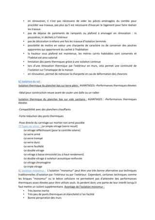 • en rénovation, il n'est pas nécessaire de vider les pièces aménagées du comble pour
procéder aux travaux, pas plus qu'il est nécessaire d'évacuer le logement pour faire réaliser
les travaux
• pas de dépose de parements de rampants ou plafond à envisager en rénovation : ni
poussières, ni déchets à l'intérieur
• pas de décoration à refaire une fois les travaux d’isolation terminés
• possibilité de mettre en valeur une charpente de caractère ou de conserver des poutres
apparentes qui apporteront du cachet à l’habitation
• la hauteur sous plafond est maintenue, les mètres carrés habitables sont conservés et
l’habitat est ainsi valorisé
• limitation des ponts thermiques grâce à une isolation continue
• lors d’une rénovation thermique par l’extérieur en murs, cela permet une continuité de
l’isolation sur l’enveloppe de la maison
• en rénovation, permet de redresser la charpente en cas de déformation des chevrons
6/ Isolation du sol :
Isolation thermique du plancher bas sur terre-plein : AVANTAGES: -Performances thermiques élevées
-Idéal pour construction neuve avant de couler une dalle ou un radier
Isolation thermique du plancher bas sur vide sanitaire : AVANTAGES : -Performances thermiques
élevées
-Compatibilité avec des planchers chauffants
-Forte réduction des ponts thermiques
-Pose directe du carrelage sur mortier non armé possible
7/ Types de vitres : -Le simple vitrage (verre recuit)
-Le vitrage réfléchissant (pour le contrôle solaire)
-Le verre armé
-Le verre trempé
-Le verre durci
-Le verre feuilleté
-Le double vitrage
-Le vitrage à basse émissivité (ou à haut rendement)
-Le double vitrage à isolation acoustique renforcée
-Le vitrage chromogène
-Le triple vitrage
8/ Isolation monomur : L'isolation "monomur" peut être une très bonne alternative aux techniques
traditionnelles d'isolation par l'intérieur ou par l'extérieur. Cependant, certaines techniques comme
les briques "monomur" ou le béton cellulaire ne permettent pas d'atteindre des performances
thermiques assez élevées pour être utilisés seuls. Ils perdent donc une partie de leur intérêt lorsqu'il
faut mettre un isolant supplémentaire. Avantage de l’isolation monomur :
• Très bonne inertie
• Très peu de ponts thermiques et étanchéité à l'air facilité
• Bonne perspiration des murs
 