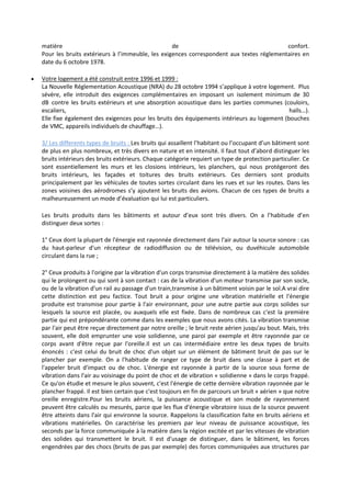matière de confort.
Pour les bruits extérieurs à l’immeuble, les exigences correspondent aux textes réglementaires en
date du 6 octobre 1978.
 Votre logement a été construit entre 1996 et 1999 :
La Nouvelle Réglementation Acoustique (NRA) du 28 octobre 1994 s’applique à votre logement. Plus
sévère, elle introduit des exigences complémentaires en imposant un isolement minimum de 30
dB contre les bruits extérieurs et une absorption acoustique dans les parties communes (couloirs,
escaliers, halls…).
Elle fixe également des exigences pour les bruits des équipements intérieurs au logement (bouches
de VMC, appareils individuels de chauffage…).
3/ Les differents types de bruits : Les bruits qui assaillent l’habitant ou l’occupant d’un bâtiment sont
de plus en plus nombreux, et très divers en nature et en intensité. Il faut tout d’abord distinguer les
bruits intérieurs des bruits extérieurs. Chaque catégorie requiert un type de protection particulier. Ce
sont essentiellement les murs et les closions intérieurs, les planchers, qui nous protégeront des
bruits intérieurs, les façades et toitures des bruits extérieurs. Ces derniers sont produits
principalement par les véhicules de toutes sortes circulant dans les rues et sur les routes. Dans les
zones voisines des aérodromes s’y ajoutent les bruits des avions. Chacun de ces types de bruits a
malheureusement un mode d’évaluation qui lui est particuliers.
Les bruits produits dans les bâtiments et autour d’eux sont très divers. On a l’habitude d’en
distinguer deux sortes :
1° Ceux dont la plupart de l'énergie est rayonnée directement dans l'air autour la source sonore : cas
du haut-parleur d'un récepteur de radiodiffusion ou de télévision, ou duvéhicule automobile
circulant dans la rue ;
2° Ceux produits à l'origine par la vibration d'un corps transmise directement à la matière des solides
qui le prolongent ou qui sont à son contact : cas de la vibration d'un moteur transmise par son socle,
ou de la vibration d'un rail au passage d'un train,transmise à un bâtiment voisin par le sol.A vrai dire
cette distinction est peu factice. Tout bruit a pour origine une vibration matérielle et l'énergie
produite est transmise pour partie à l'air environnant, pour une autre partie aux corps solides sur
lesquels la source est placée, ou auxquels elle est fixée. Dans de nombreux cas c'est la première
partie qui est prépondérante comme dans les exemples que nous avons cités. La vibration transmise
par l'air peut être reçue directement par notre oreille ; le bruit reste aérien jusqu'au bout. Mais, très
souvent, elle doit emprunter une voie solidienne, une paroi par exemple et être rayonnée par ce
corps avant d'être reçue par l'oreille.Il est un cas intermédiaire entre les deux types de bruits
énoncés : c'est celui du bruit de choc d'un objet sur un élément de bâtiment bruit de pas sur le
plancher par exemple. On a l'habitude de ranger ce type de bruit dans une classe à part et de
l'appeler bruit d'impact ou de choc. L'énergie est rayonnée à partir de la source sous forme de
vibration dans l'air au voisinage du point de choc et de vibration « solidienne » dans le corps frappé.
Ce qu'on étudie et mesure le plus souvent, c'est l'énergie de cette dernière vibration rayonnée par le
plancher frappé. Il est bien certain que c'est toujours en fin de parcours un bruit « aérien » que notre
oreille enregistre.Pour les bruits aériens, la puissance acoustique et son mode de rayonnement
peuvent être calculés ou mesurés, parce que les flux d'énergie vibratoire issus de la source peuvent
être atteints dans l'air qui environne la source. Rappelons la classification faite en bruits aériens et
vibrations matérielles. On caractérise les premiers par leur niveau de puissance acoustique, les
seconds par la force communiquée à la matière dans la région excitée et par les vitesses de vibration
des solides qui transmettent le bruit. Il est d'usage de distinguer, dans le bâtiment, les forces
engendrées par des chocs (bruits de pas par exemple) des forces communiquées aux structures par
 