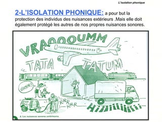 2-L’ISOLATION PHONIQUE: a pour but la
protection des individus des nuisances extérieurs .Mais elle doit
également protégé les autres de nos propres nuisances sonores.
L’isolation phonique
 