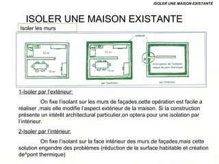 ISOLER UNE MAISON EXISTANTE
ISOLER UNE MAISON EXISTANTE
1-Isoler par l’extérieur:
On fixe l’isolant sur les murs de façades,cette opération est facile a
réaliser ,mais elle modifie l’aspect extérieur de la maison. Si la construction
présente un intérêt architectural particulier,on optera pour une isolation par
l’intérieur.
2-Isoler par l’intérieur:
On fixe l’isolant sur la face intérieur des murs de façades,mais cette
solution engendre des problèmes (réduction de la surface habitable et création
de^pont thermique)
Isoler les murs
 