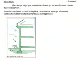 3-Les murs:
Il faut les protéger par un enduit extérieur qui sera renforcé au niveau
du soubassement .
Il conviendra choisir un enduit de plâtre,ciment ou de terre qui laisse une
certaine humidité transité librement dans la maçonnerie.
L’ÉTANCHÉITÉ
 