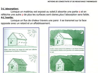 3-L’absorption:
Lorsque un matériau est exposé au soleil,il absorbe une partie α et en
réfléchie une autre ρ de plus les surfaces sont claires,plus l’absorption sera faible.
4-L’inertie:
Lorsque un flux de chaleur travers une paroi il se transmet sur la face
opposée avec un retard et un affaiblissement.
NOTIONS DE CONDCTIVITE ET DE RESISTANCE THERMIQUES
 
