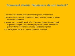 Comment choisir l’épaisseur de son isolant?
1-calculer les différent résistance thermique de votre maison
2-en connaissant votre R , il suffit de choisir un isolant ayant la même
résistance thermique.
exemple: avec un coefficient R =2.4 , l’isolant a choisir doit avoir un R
supérieur ou égale à 2.4;soit des plaques de 5cm de mousses de
polyuréthane doublés ou11cm de polystyrène expansé
Ce chiffre(R) est porté sur tout les produit d’isolation.
 