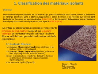 1. Classification des matériaux isolants
Le critère de classification des isolants repose sur la
structure de leur matrice solide et sur la nature
chimique de la substance qui la constitue : isolants
fibreux, cellulaires et granulaires de nature minérale
et organique.
1.1 Isolants fibreux:
-Les isolants fibreux minéraux(laines minérales et les
isolants en fibres céramiques)
-Les isolants fibreux organiques(les fibres ou laine de
bois (figure 1); la laine animale(mouton)
Ils sont commercialisés sous forme de feutres flexibles
se présentant en rouleaux ou panneaux semi-
rigides (figure 2)
et de panneaux rigides (figure 3).
Figure 1 – Fibres de
bois : panneaux
rigide (Fibralith)
Définition
Un isolant thermique de bâtiment est un matériau qui, par sa composition ou sa nature, ralentit la dissipation
de l’énergie calorifique. Dans le bâtiment, l’appellation « isolant thermique » est réservée aux produits dont
la résistance thermique est au moins égale à 0,5 m².K/W, et dont le rapport de l’épaisseur par sa résistance
thermique (conductivité thermique) est au plus égale à 0,065 W/(m.K).
 