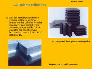 1.2 Isolants cellulaires
Ce sont les matériaux poreux à
matrice solide consolidée
contenant des cellules fermées
ou ouvertes ou partiellement
ouvertes,contenant de l’air ou
un autre gaz ayant servi à
l’expansion du matériau Initial
(tableau 2).
Verre expansé : bloc, plaques et coquilles
Polystyrène extrudé : panneau
Matériau isolants
 