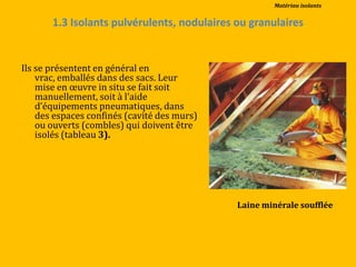 1.3 Isolants pulvérulents, nodulaires ou granulaires
Ils se présentent en général en
vrac, emballés dans des sacs. Leur
mise en œuvre in situ se fait soit
manuellement, soit { l’aide
d’équipements pneumatiques, dans
des espaces confinés (cavité des murs)
ou ouverts (combles) qui doivent être
isolés (tableau 3).
Laine minérale soufflée
Matériau isolants
 