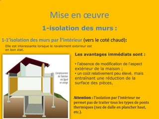 Mise en œuvre
1-isolation des murs :
1-1’isolation des murs par l’intérieur (vers le coté chaud):
Elle est intéressante lorsque le ravalement extérieur est
en bon état.
Attention : l’isolation par l’intérieur ne
permet pas de traiter tous les types de ponts
thermiques (nez de dalle en plancher haut,
etc.).
Les avantages immédiats sont :
• l’absence de modification de l’aspect
extérieur de la maison ;
• un coût relativement peu élevé, mais
entraînant une réduction de la
surface des pièces,
 