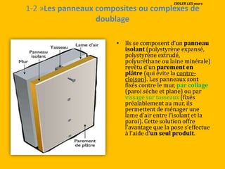 1-2 »Les panneaux composites ou complexes de
doublage
• Ils se composent d’un panneau
isolant (polystyrène expansé,
polystyrène extrudé,
polyuréthane ou laine minérale)
revêtu d’un parement en
plâtre (qui évite la contre-
cloison). Les panneaux sont
fixés contre le mur, par collage
(paroi sèche et plane) ou par
vissage sur tasseaux (fixés
préalablement au mur, ils
permettent de ménager une
lame d’air entre l’isolant et la
paroi). Cette solution offre
l’avantage que la pose s’effectue
{ l’aide d’un seul produit.
ISOLER LES murs
 