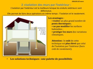 2 »isolation des murs par l’extérieur :
L’isolation par l’extérieur est la meilleure lorsque les enduits extérieurs sont
défectueux.
Elle permet de faire deux opérations en même temps : l’isolation et le ravalement.
Les avantages :
• traiter un plus grand nombre de
ponts thermiques ;
• ne pas modifier les surfaces
habitables ;
• protéger les murs des variations
climatiques.
Attention : le coût de cette
technique est plus élevé que celui
de l’isolation par l’intérieur (hors
coût de ravalement).
• Les solutions techniques : une palette de possibilités
ISOLER LES murs
 