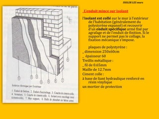 _L’enduit mince sur isolant
l’isolant est collé sur le mur { l’extérieur
de l’habitation (généralement du
polystyrène expansé) et recouvrir
d’un enduit spécifique armé fixé par
agrafage et de l’enduit de finition. Si le
support ne permet pas le collage, la
fixation mécanique s’impose.
plaques de polystyréne :
_ dimension 250x60cm
_ épaisseur 60
Treillis métallique :
_ fil de 0.65mm
Maille de 12.7mm
Ciment colle :
à base de liant hydraulique renforcé en
résin vinylique
un mortier de protection
ISOLER LES murs
 