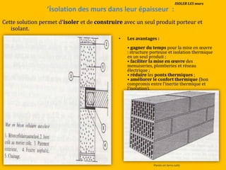 ’isolation des murs dans leur épaisseur :
Cette solution permet d’isoler et de construire avec un seul produit porteur et
isolant.
• Les avantages :
• gagner du temps pour la mise en œuvre
: structure porteuse et isolation thermique
en un seul produit ;
• faciliter la mise en œuvre des
menuiseries, plomberies et réseau
électrique ;
• réduire les ponts thermiques ;
• améliorer le confort thermique (bon
compromis entre l’inertie thermique et
l’isolation).
Parois en terre cuite
ISOLER LES murs
 