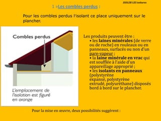 1 »Les combles perdus :
Les produits peuvent être :
• les laines minérales (de verre
ou de roche) en rouleaux ou en
panneaux, surfacés ou non d’un
pare-vapeur ;
• la laine minérale en vrac qui
est soufflée { l’aide d’un
appareillage approprié ;
• les isolants en panneaux
(polystyrène
expansé, polystyrène
extrudé, polyuréthane) disposés
bord à bord sur le plancher.
Pour la mise en œuvre, deux possibilités suggèrent :
Pour les combles perdus l’isolant ce place uniquement sur le
plancher.
ISOLER LES toitures
 