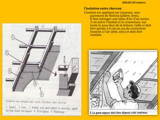 l’isolation entre chevron
L’isolant est appliqué sur tasseaux, avec
parement de finition (plâtre, bois).
Il faut ménager une lame d’air d’au moins
3 cm entre l’isolant et la couverture, sur
toute la sous-face de la toiture. Celle-ci doit
être portée à 6 cm en cas de couverture
étanche { l’air (tôle, zinc) et doit être
ventilée.
ISOLER LES toitures
 